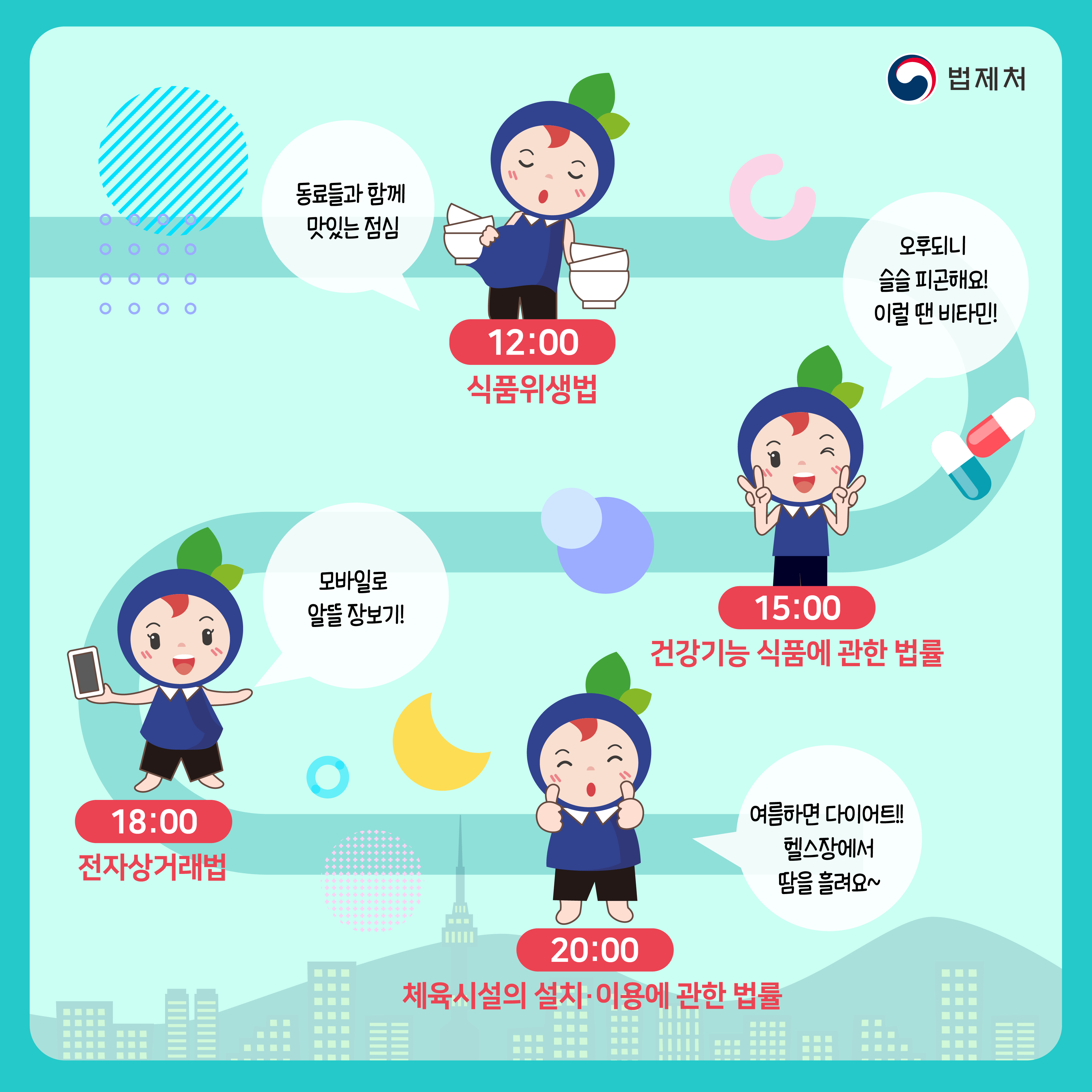 12:00 식품위생법 동료들과 함께 맛있는 점심 / 15:00 건강기능 식품에 관한 법률 오후되니 슬슬 피곤해요! 이럴 땐 비타민! / 18:00 전자상거래법모바일로 알뜰 장보기! / 20:00 체육시설의 설치 · 이용에 관한 법률 여름하면 다이어트!! 헬스장에서 땀을 흘려요~