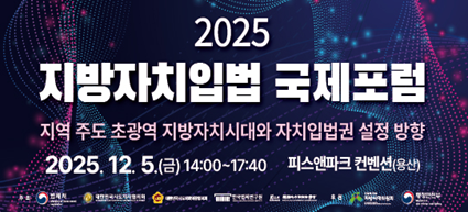 2025 지방자치입법국제 포럼 지역 주도 초광역 지방자치시대와 자치입법권 설정 방향 2025. 12. 5.(금) 14:00~17:40 피스앤파크 컨벤션(용산)